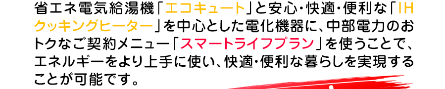 省エネ給湯機エコキュートと安心、快適、便利なIHクッキングヒーターを中心とした電化機器を使うことでお得な暮らしを実現します。