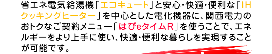 省エネ給湯機エコキュートと安心、快適、便利なIHクッキングヒーターを中心とした電化機器を使うことでお得な暮らしを実現します。