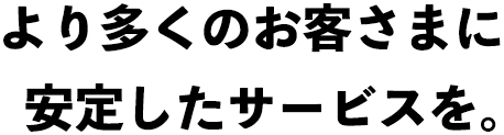 より多くのお客さまに安定したサービスを。