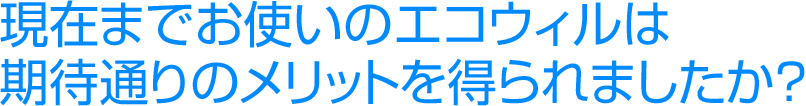 現在までお使いのエコウィルは期待通りのメリットを得られましたか？