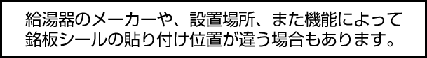 給湯器のメーカーや、設置場所、また機能によって銘板シールの貼り付け位置が違う場合もあります。