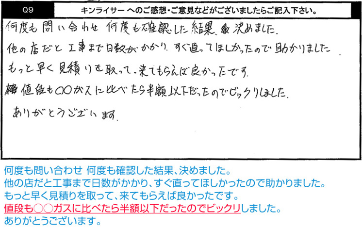 何度も問い合わせ 何度も確認した結果、決めました。他の店だと工事まで日数がかかり、すぐ直ってほしかったので助かりました。もっと早く見積りを取って、来てもらえば良かったです。