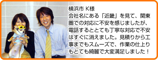 会社名にある「近畿」を見て、関東圏での対応に不安を感じましたが、電話するととても丁寧な対応で不安はすぐに消えました。見積りから工事までもスムーズで、作業の仕上りもとても綺麗で大変満足しました！