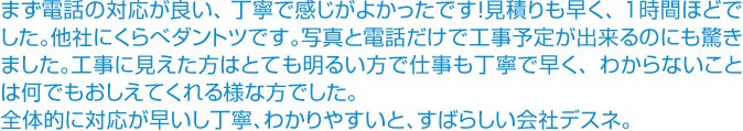 まず電話の対応が良い、丁寧で感じがよかったです！見積りも早く、１時間ほどでした。他社にくらべダントツです。