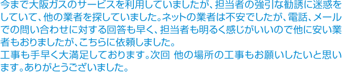 問い合わせに対する回答も早く、担当者も明るく感じがいいので他に安い業者もおりましたが、こちらに依頼しました。工事も手早く大満足しております。