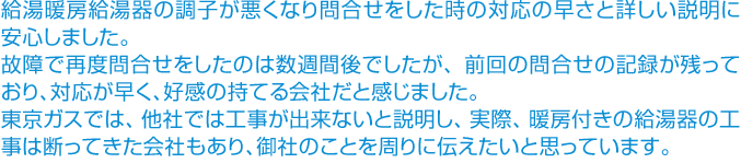 給湯暖房給湯器の調子が悪くなり問合せをした時の対応の早さと詳しい説明に安心しました。