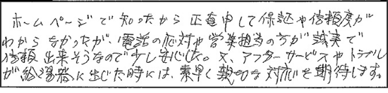 ホームページで知ったから、正直申して、保証や信頼度がわからなかったが、電話対応や営業担当の方が誠実で信頼できそうなので少し安心した。又、アフターサービスやトラブルが給湯器に生じたときには、素早く親切な対応を期待します。