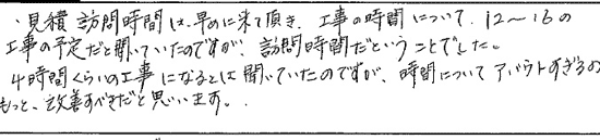 見積り訪問時間は、早めに来て頂き、工事時間について12～16の工事の予定だと聞いていたのですが、訪問時間だと言う事でした。４時間くらいの工事になるとは聞いていたのですが、時間について、アバウトすぎる。もっと、改善すべきだと思います。