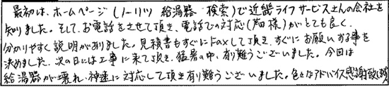 最初はホームページ（ノーリツ　給湯器　検索）でキンライサーさんの会社を知りました。そして、お電話をさせて頂き、電話での対応（芦田様）がとてもよく、わかりやすく説明がありました。見積書もすぐにFAXして頂き、すぐにお願いする事を決めました。次の日には工事に来て頂き、猛暑の中、ありがとうございました。今回は、給湯器が壊れ、迅速に対応して頂きありがとうございました。色々なアドバイス感謝致します。