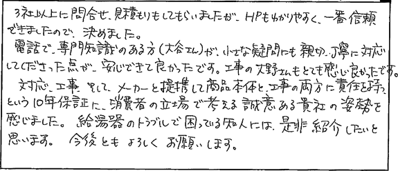 3社以上に問合せ、見積りをしてもらいましたが、HPもわかりやすく、一番信頼できましたので、決めました。電話で、専門知識のある方が、小さな疑問にも親切、丁寧に対応してくださった点が安心できて良かったです。工事の方もとても感じがよかったです。対応、工事、そしてメーカーと連携して商品本体と工事の両方に責任を持つという10年保証に消費者の立場で考える誠意ある貴社の姿勢を感じました。給湯器のトラブルで困っている知人には是非紹介したいと思います。今後ともよろしくお願いします。