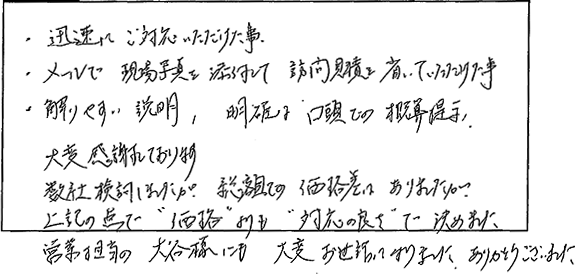 迅速にご対応いただけた事。メールで現場写真を添付して、訪問見積もりを省いていただけたこと。解りやすい説明、明確な口頭での概算提示。大変感謝しております。数社検討しましたが、総額での価格差はありましたが、上記の点で価格よりも対応の良さで決めました。営業担当の方にも大変お世話になりました。ありがとうございました。