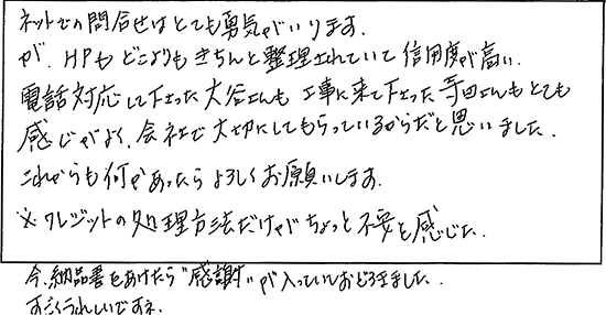 ネットでの問合せはとても勇気がいります。が、HPもどこよりもきちんと整理されていて信用度が高い。電話対応して下さった方も工事に来て下さった方もとても感じがよく、会社で大切にしてもらっているからだと思いました。これからも何かあったらよろしくお願いします。※クレジットの処理方法だけがちょっと不安を感じた。今納品書をあけたら感謝が入っていておどろきました。すごくうれしいですね。