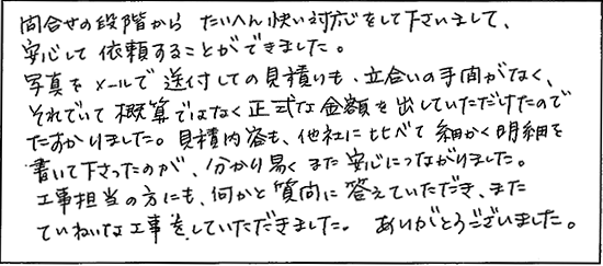 問合せの段階からたいへん快い対応をして下さいまして、安心して依頼することができました。写真をメールで送付しての見積りも立会いの手間がなく、それでいて概算ではなく正式な金額を出していただけたのでたすかりました。見積り内容も他社に比べて細かく明細を書いて下さったのが、分り易く、また安心につながりました。工事担当の方にも、何かと質問に答えていただき、またていねいな工事をしていただきました。ありがとうございました。