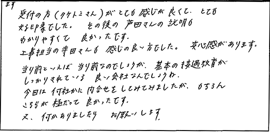 まず受付の方がとても感じが良くて、とても好印象でした。その後の担当の方の説明もわかりやすくて良かったです。工事担当の寺田さんも感じの良い方でした。安心感があります。当たり前といえば当たり前なのでしょうが基本の接遇教育がしっかりされている良い会社なんでしょうね。今回は何社かに問合せをしてみましたが、もちろんこちらが極だって良かったです。又、何かありましたらお願いします。