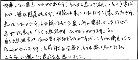 在庫のない商品にもかかわらず、とにかく急いでほしいという要求にも、嫌な態度もとらず、相談にも乗っていただけて、嬉しかったです。急いでいたのでネットで調べたところ数ヶ所に電話もしましたが、急ぎだと言うと「うちは無理です。3～4日はかかります」と。自分も無理言っているのは重々承知だったのですが、こちらの職員の方はなんとかやってみますと前向きな回答で、とても嬉しく思いました。こちらにお願いして良かったと思いました。