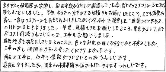 東京ガスの給湯器が故障し、耐用年数からだいぶ経過していた為、思い切ってエコジョーズに取り換えることにしました。当初、今までの東京ガスで見積りをお願いしたところ、とても値段が高く、一度はエコジョーズをあきらめかけましたが、インターネットで検索した「キンライサー」のHPが目にとまりました。早速、見積りをお願いしたところ、東京ガスより、だいぶコスト削減されていたので、工事をお願いしました。近畿地方を拠点にしているとのことで、色々な対応が遅くならないかと不安でしたが、工事の方も時間をきちっと守ってくださりよかったです。商品と工事に、10年の保証がついているのがうれしいです。最後になりましたが、関東での事業展開が拡がれば、ますますうれしいです。