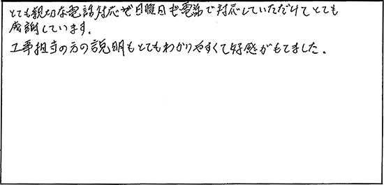とても親切な電話対応が日曜日も電話で対応していただけてとても感謝しています。工事担当の方の説明もとてもわかりやすくて好感がもてました。
