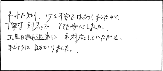 ネットで知り、少々不安ではありましたが、丁寧な対応でとても安心しました。工事日程も迅速に対応していただき、ほんとうに助かりました。