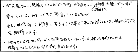 ガス屋さんに見積りしていただいた時、ガス屋さんは一般の所は修理を頼んでもすぐ来てくれないみたいですよ等言っていましたが、もし修理をお願いするような事があった際には早目の対応を期待します。他のところではエコジョーズの在庫をもっていない中、キンライサーさんでは在庫をもっていてくれたおかげで良かったです。