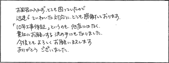 お風呂に入れずとても困っていたので迅速でていねいな対応にとても感謝しております。「10年工事保証」というのも、他店にはなく、貴社にお願いする決め手になりました。今後ともよろしくお願い致します。ありがとうございました。