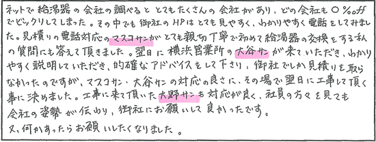 ネットで給湯器の会社を調べるととてもたくさんの会社があり、どの会社も○%OFFでビックリしてしまった。その中でも御社のHPはとても見やすく、分かりやすく電話をしてみました。見積りの電話対応の方がとても親切丁寧で初めて給湯器の好感をする私の質問にも答えて頂きました。翌日に横浜営業所の方が来ていただき、わかりやすく説明していただき、的確なアドバイスをして下さり、御社でしか見積りを取らなかったのですが、対応の良さにその場で翌日に工事して頂く事に決めました。工事に来て頂いた方も対応が良く、社員の方々を見ても会社の姿勢が伝わり、御社にお願いして良かったです。又、何かあったらお願いしたくなりました。
