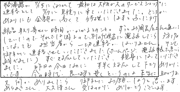 給湯器が7/15にこわれて最初は大阪ガスのサービスショップに連絡をして、7/17に見積りに来て頂きました。ところがあまりにも金額が高くて、修理にしますと言った所、部品取り寄せに時間がかかるとのこと。ずっとお風呂屋さんに通いしていたいので、それでは困るので別の代理店に電話したら夕方17時になっても担当者から一切連絡がはいりません。そこで、御社に連絡させていただきました。ホームページ、電話帳で急いで調べました。すぐ対応していただき、親身になっていただきました。昨日の今日なのに素早く対応して下さり、ありがたいです。今の時代、良い物を安くというのは本当に助かります。又なにかありましたら御社にお願いしようと思います。ありがとうございました。