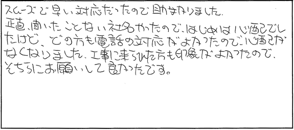 スムーズで早い対応だったので助かりました。正直、聞いたことない社名やったので、はじめは心配でしたけど、どの方も電話の対応がよかったので、心配がなくなりました。工事に来られた方も印象が良かったので、そちらにお願いして良かったです。