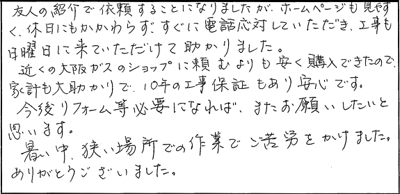友人の紹介で依頼することになりましたが、ホームページも見やすく、休日にもかかわらず、すぐに電話応対していただき、工事も日曜日に来ていただけたて助かりました。近くの大阪ガスのショップに頼むよ９りも安く購入できたので、家計も大助かりで、10年の工事保証もあり安心です。今後リフォーム等必要になれば、またお願いしたいと思います。暑い中、狭い場所での作業でご苦労をかけました。ありがとうございました。