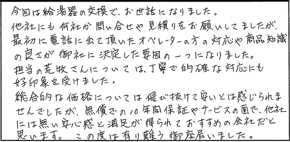 今回は給湯器の交換で、お世話になりました。他社にも何社か問い合わせや見積りをお願いしてましたが、最初に電話に出て頂いたオペレーターの方の対応や商品知識の良さが御社に決定した要因の一つになりました。担当の方については丁寧で的確な対応にも好印象を受けました。総合的な価格については飛び抜けて安いとは感じられませんでしたが、無償での10年間保証やサービスの面で、他社には無い安心感と満足が得られておすすめの会社だと思います。この度は有難う御座いました。