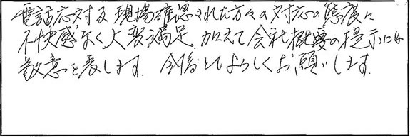 電話応対現場確認された方々の対応の態度に不快感なく、大変満足。加えて会社概要の提示には敬意を表します。今後ともよろしくお願いします。