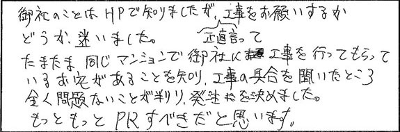 たまたま同じマンションで御社に工事を行ってもらっているお宅があることを知り、工事の具合を聞いたところ全く問題ないことが分かり、発注を決めました。