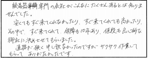 給湯器専門の会社がこんなにたくさんあるとは知りませんでした。安くてもすぐ来てくれなかったり、すぐ来てくれても高かったり。その中で、すぐ来てくれて保証も10年あり、値段も両親的な御社に決めさせてもらいました。通路が狭く申し訳なかったのですが、サクサク作業してもらってありがたかったです。