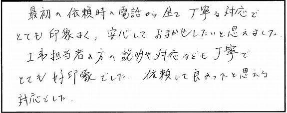 最初の依頼時の電話から全て丁寧な対応で、とても印象良く、安心しておまかせしたいと思えました。工事担当者の方の説明や対応なども丁寧でとても好印象でした。依頼して良かったと思える対応でした。