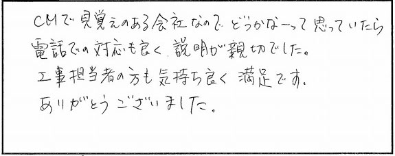 CMで見覚えのある会社なのでどうかなと思っていたら、電話での対応も良く、説明が親切でした。工事担当者の方も気持ちよく満足です。ありがとうございました。