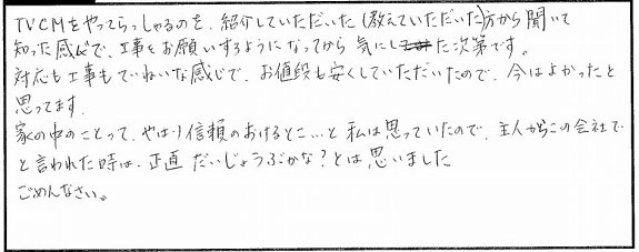 TVCMをやってらっしゃるのを紹介していただいた方から聞いて知った感じで、工事をお願いするようになってから気にしていた次第です。対応も工事も丁寧な感じで、お値段も安くしていただいたので今はよかったと思っています。家の中野ことってやはり信頼のおけるとこと私は思っていたので、主人からのこの会社でと言われた時は正直だいじょうぶかな？と思いました。ごめんなさい。