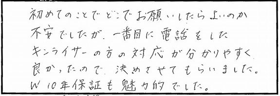初めてのことでどこでお願いしたらよいのか不安でしたが、1番目に電話をしたキンライサーの方の対応が分かりやすく良かったので、決めさせてもらいました。W10年保証も魅力的でした。