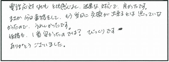 電話応対などもとても感じがよく、迅速な対応で良かったです。まさか今日連絡をして当日に交換ができるとは思っていなかったので嬉しかったです。価格も1番安かったのでは？びっくりです。ありがとうございました。