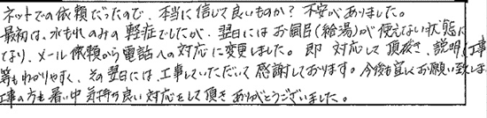 ネットでの依頼だったので、本当に信じていいものか？不安がありました。最初は、水漏れのみの軽症でしたが、翌日にはお風呂（給湯）が使えない状態になり、メール依頼から電話への対応に変更しました。即 対応して頂き、説明（工事）等もわかりやすく、その翌日には、工事していただいて感謝しております。今後も宜しくお願いいたします。工事の方も、暑い中気持ちのいい対応をして頂き、ありがとうございました。