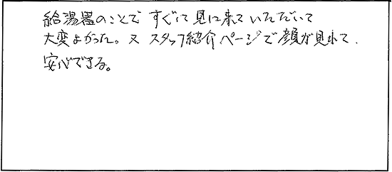 給湯器のことですぐに見に来ていただいて大変よかった。又スタッフ紹介ページで顔が見れて安心できる。