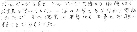 ホームページを見て、そのページ内容から信頼しても大丈夫と思いました。一抹の不安をもちながら電話しましたが、その説明に不安なく工事をお願いする事が出来ました。