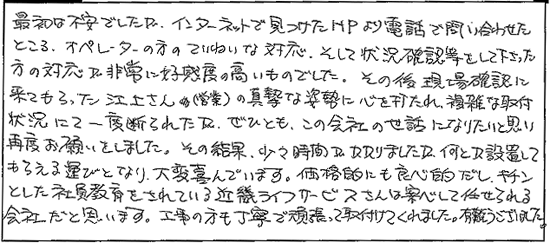最初は不安でしたが、インターネットで見つけたHPより電話で問い合わせたところ、オペレーターの方のていねいな対応、そして状況確認等をして下さった方の対応が非常に好感度の高いものでした。その後現場確認に来てもらった江上さん(営業)の真摯な姿勢に心を打たれ、複雑な取付状況にて一度断られたが、ぜひとも、この会社の世話になりたいと思い再度お願いしました。その結果、少々時間がかかりましたが、何とか設置してもらえる運びとなり、大変喜んでいます。価格的にも良心的だし、キチンとした社員教育をされているキンライサーさんは安心して任せられる会社だと思います。工事の方も丁寧で頑張って取り付けてくれました。有難うございました。。