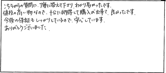 こちらからの質問に丁寧に答えて下さり、わかり易かったです。値段の高い物なので、十分に納得して購入が出来て良かったです。今後の保証もしっかりしているので、安心しています。ありがとうございました。