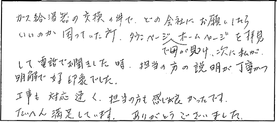 ガス給湯器の交換の件で、どの会社にお願いしたらいいのか困っていた所、タウンページで母が見つけ、次に私がホームページを拝見して電話でお聞きしました時、担当の方の説明が丁寧かつ明解で好印象でした。工事も対応早く、担当の方も感じが良かったです。たいへん満足しています。ありがとうございました。