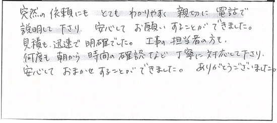 突然の依頼にもとてもわかりやすく親切に電話で説明して下さり、安心してお願いすることができました。見積も人族で明確でした。工事の担当者の方も、何度も朝から時間の確認など丁寧に対応して下さり、安心しておまかせすることができました。ありがとうございました。