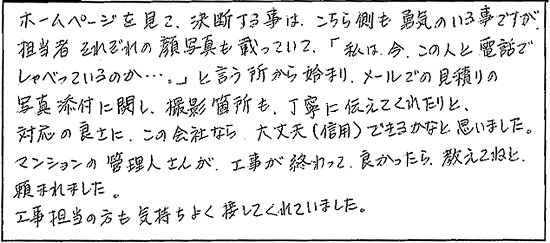 ホームーページを見て、決断する事は、こちら側も勇気のいる事ですが、担当者それぞれの顔写真も載っていて「私は今、この人と電話でしゃべっているのか・・・。」と言う所から始まり、メールでの見積りの写真添付に関し、撮影箇所も丁寧に伝えてくれたりと、対応の良さにこの会社なら大丈夫(信用)できるかなと思いました。マンションの管理人さんが工事が終わって、良かったら、教えてねと頼まれました。工事担当の方も気持ちよく接してくれていました。
