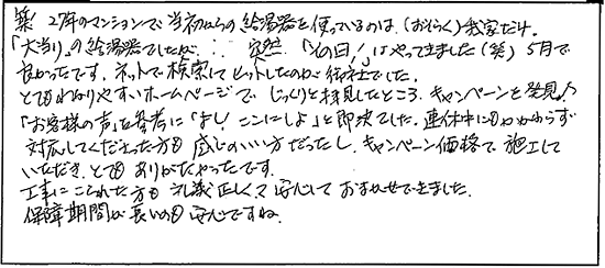 築27年のマンションで当初からの給湯器を使っているのは(おそらく)我が家だけ。「大当たり」の給湯器でしたが・・。突然「その日」はやってきました(笑)5月で良かったっです。ネットで検索して、ヒットしたのが御社でした。とてもわかりやすいホームページでじっくりと拝見したところ、キャンペーンを発見。「お客様の声」を参考に「よし！ここにしよ」と即決でした。連休中にもかかわらず対応してくださった方も感じのいい方だったし、キャンペーン価格で施工していただき、とてもありがたかったです。工事こられた方も礼儀正しくて、安心しておまかせできました。保証期間が長いのも安心ですね。