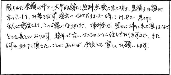 限られた金額の中で、大手ガス会社に無料点検に来て頂き、見積りの額がオーバーして、お湯も出ず、途方にくれておりました時にHPで見かけて主人が電話をして、この御縁になりました。工事料金や翌日に工事に来て頂けるなどとても喜んでおります。築年が古いマンションに住んでおりますので、また何か助けて頂きたいことがあれば今後とも宜しくお願いします。