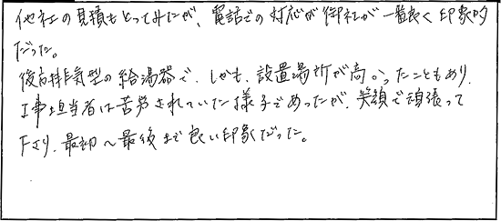 他社の見積もとってみたが、電話での対応が御社が一番良く印象的だった。後方排気型の給湯器で、しかも設置場所が高かったこともあり、工事担当者は苦労されていた様子であったが、笑顔で頑張って下さり、最初から最後まで良い印象だった。
