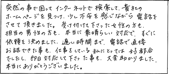 突然のことで困ってインターネットで検索して、貴社のホームページを見つけ、少し不安を感じながら電話をさせて頂きました。受け付けて下さった女性の方も、担当の男性の方も、本当に素晴らしい対応で、すぐに依頼を決めました。遅い時間まで電話で直接お話できた事も、仕事をしている私にとっては好都合でしたし、即日対応して下さった事も、大変助かりました。本当にありがとうございました。