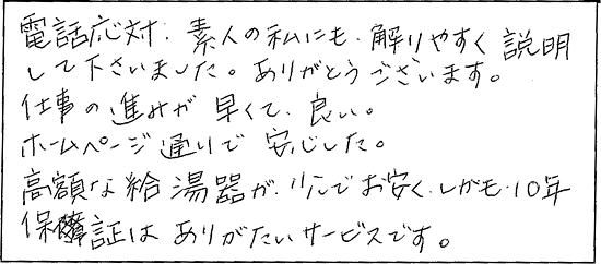 電話対応、素人の私にも解りやすく説明して下さいました。ありがとうございます。仕事の進みが早くて良い。ホームページ通りで安心した。高額な給湯器がお安く、しかも10年保証はありがたいサービスです。